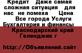Кредит . Даже самая сложная ситуация - для нас  не помеха . › Цена ­ 90 - Все города Услуги » Бухгалтерия и финансы   . Краснодарский край,Геленджик г.